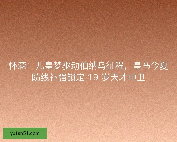 怀森：儿皇梦驱动伯纳乌征程，皇马今夏防线补强锁定 19 岁天才中卫