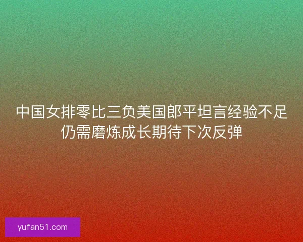 中国女排零比三负美国郎平坦言经验不足仍需磨炼成长期待下次反弹