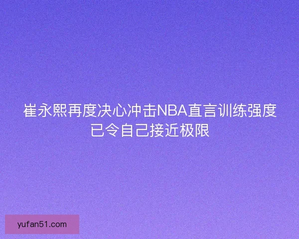 崔永熙再度决心冲击NBA直言训练强度已令自己接近极限
