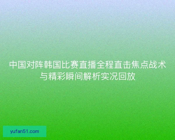 中国对阵韩国比赛直播全程直击焦点战术与精彩瞬间解析实况回放