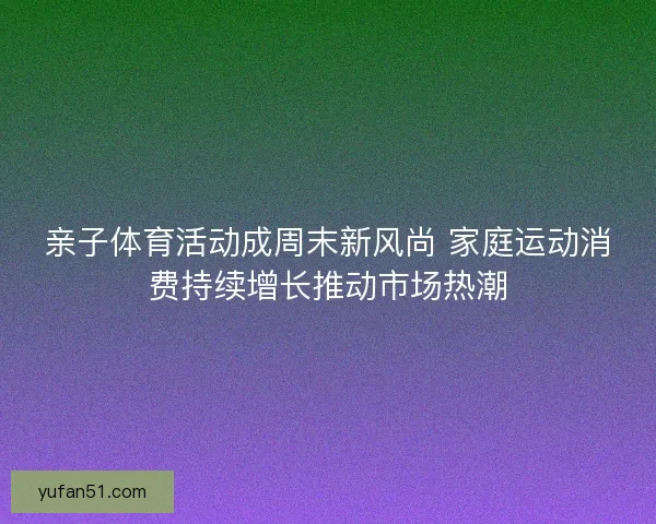 亲子体育活动成周末新风尚 家庭运动消费持续增长推动市场热潮