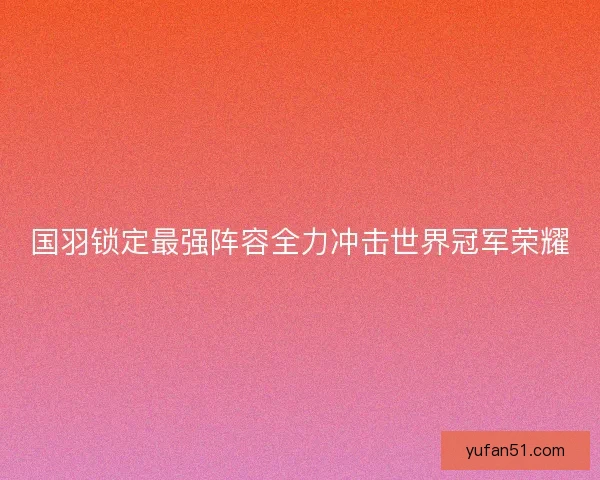 国羽锁定最强阵容全力冲击世界冠军荣耀