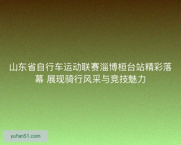 山东省自行车运动联赛淄博桓台站精彩落幕 展现骑行风采与竞技魅力