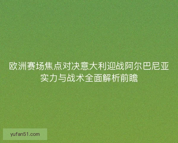 欧洲赛场焦点对决意大利迎战阿尔巴尼亚实力与战术全面解析前瞻