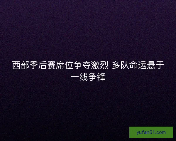 西部季后赛席位争夺激烈 多队命运悬于一线争锋