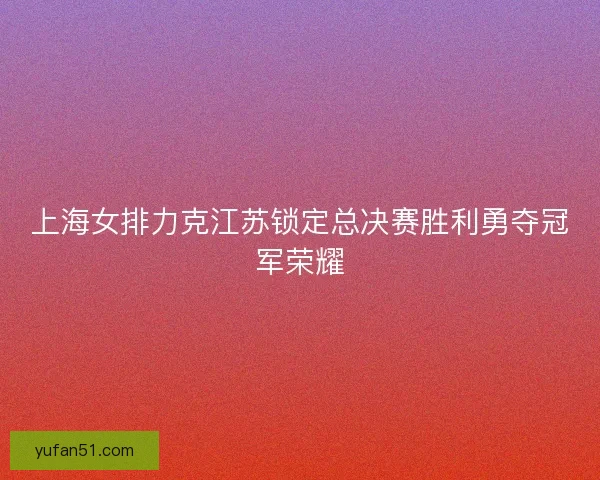 上海女排力克江苏锁定总决赛胜利勇夺冠军荣耀