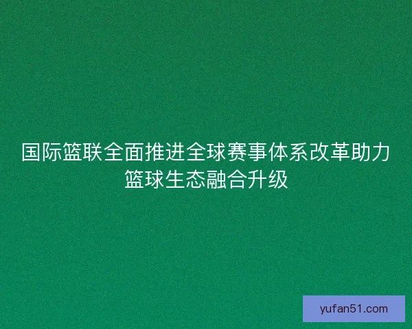 国际篮联全面推进全球赛事体系改革助力篮球生态融合升级