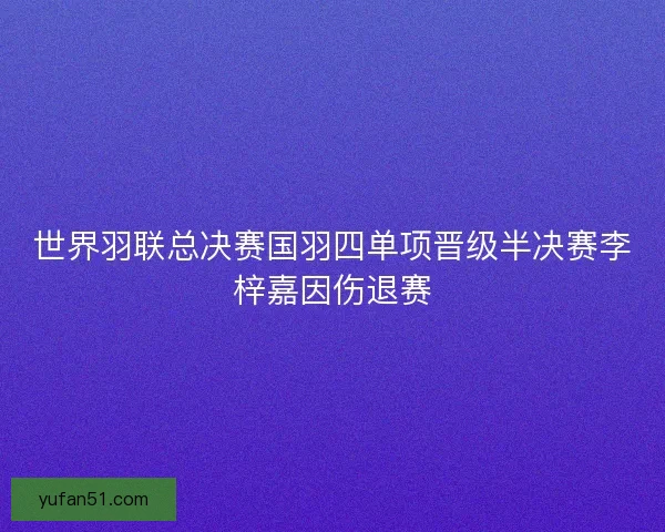 世界羽联总决赛国羽四单项晋级半决赛李梓嘉因伤退赛