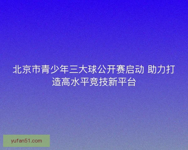 北京市青少年三大球公开赛启动 助力打造高水平竞技新平台