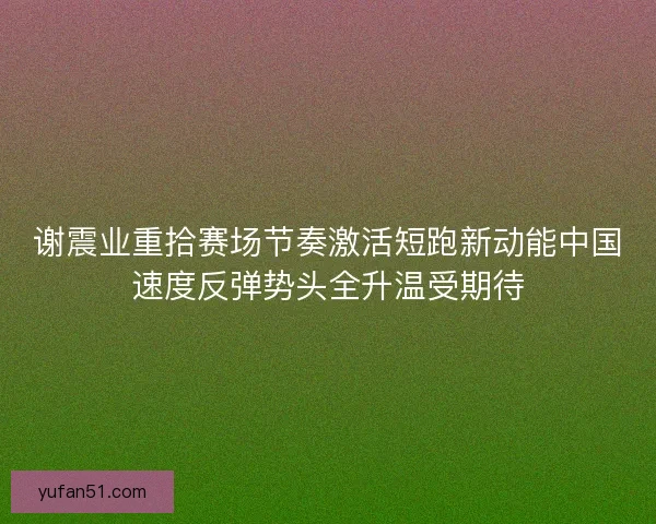 谢震业重拾赛场节奏激活短跑新动能中国速度反弹势头全升温受期待