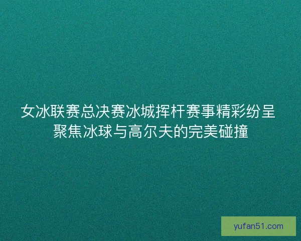 女冰联赛总决赛冰城挥杆赛事精彩纷呈 聚焦冰球与高尔夫的完美碰撞