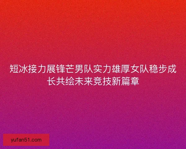 短冰接力展锋芒男队实力雄厚女队稳步成长共绘未来竞技新篇章