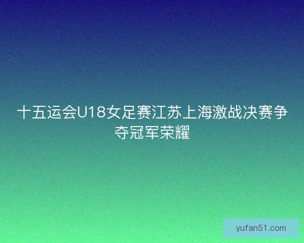 十五运会U18女足赛江苏上海激战决赛争夺冠军荣耀