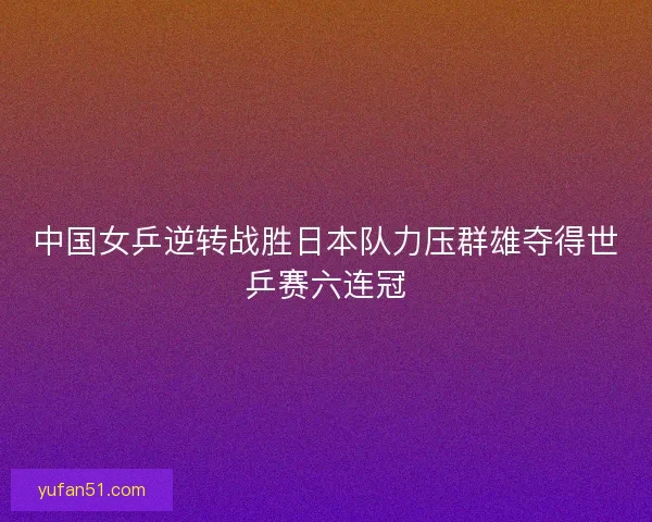 中国女乒逆转战胜日本队力压群雄夺得世乒赛六连冠