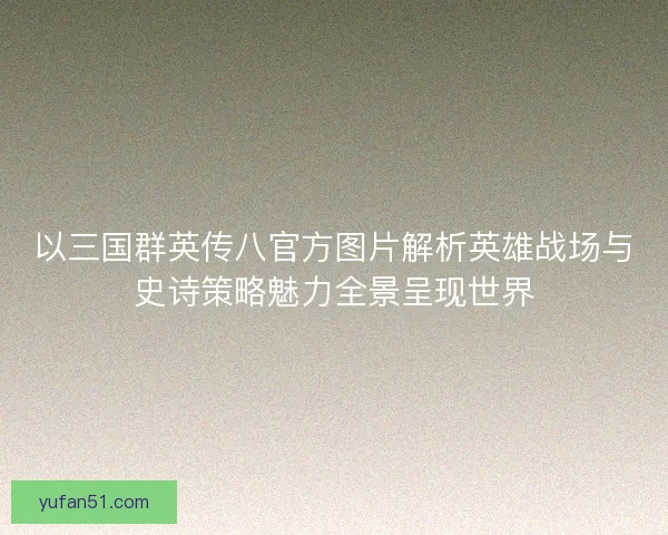 以三国群英传八官方图片解析英雄战场与史诗策略魅力全景呈现世界