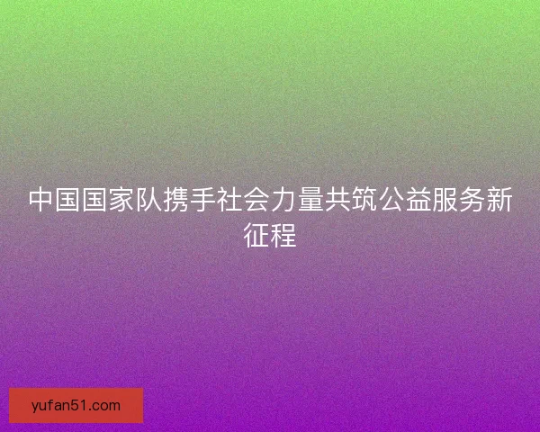 中国国家队携手社会力量共筑公益服务新征程