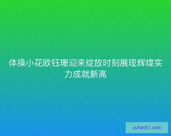 体操小花欧钰珊迎来绽放时刻展现辉煌实力成就新高