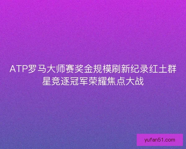ATP罗马大师赛奖金规模刷新纪录红土群星竞逐冠军荣耀焦点大战
