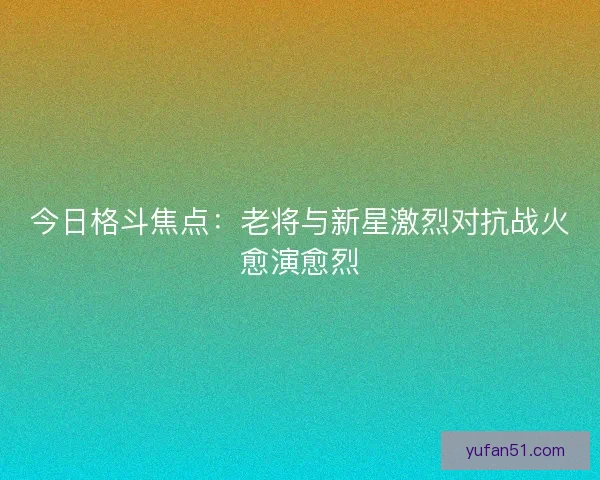 今日格斗焦点：老将与新星激烈对抗战火愈演愈烈