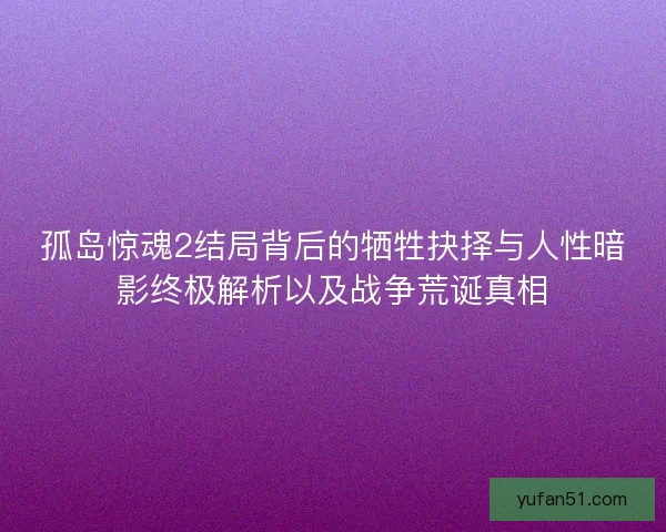 孤岛惊魂2结局背后的牺牲抉择与人性暗影终极解析以及战争荒诞真相